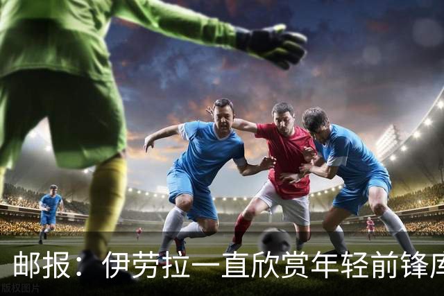 邮报：伊劳拉一直欣赏年轻前锋库马斯，并用感染力强来形容他